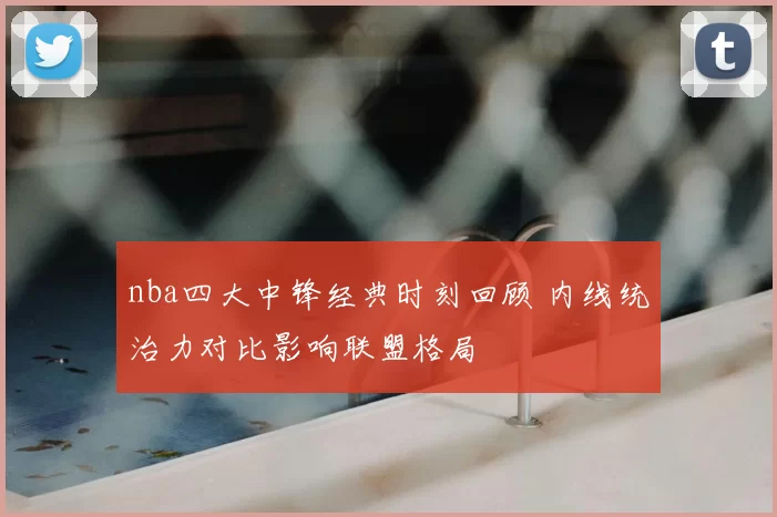 nba四大中锋经典时刻回顾 内线统治力对比影响联盟格局
