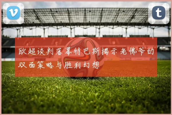 欧超谈判落幕特巴斯揭示老佛爷的双面策略与胜利幻想