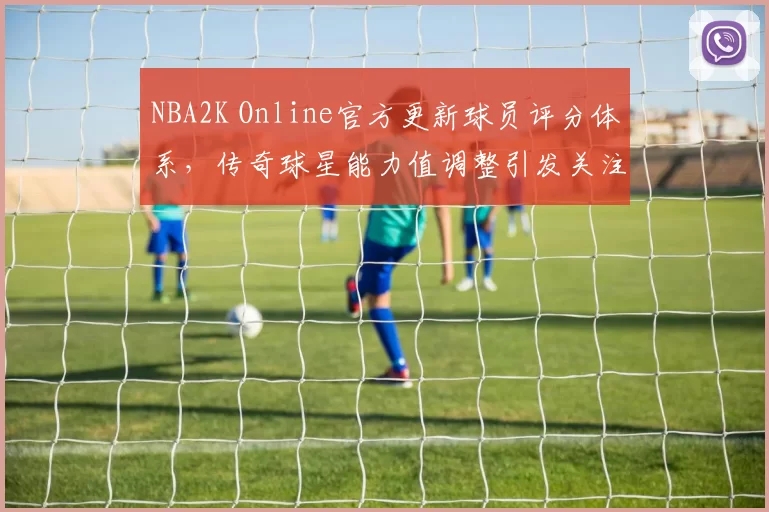 NBA2K Online官方更新球员评分体系,传奇球星能力值调整引发关注