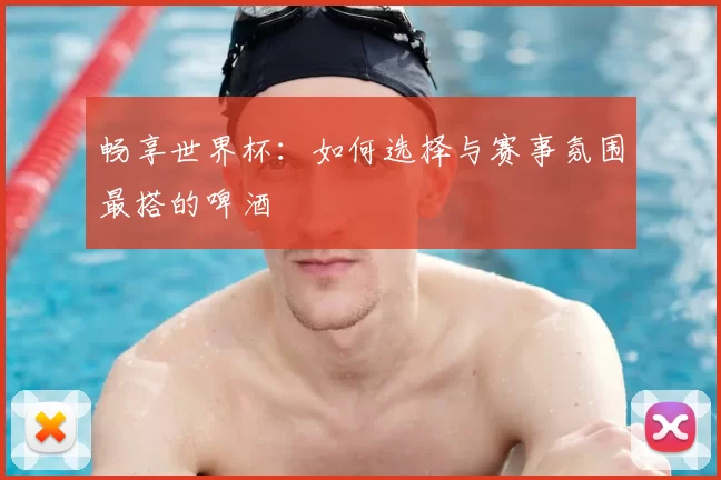 畅享世界杯：如何选择与赛事氛围最搭的啤酒