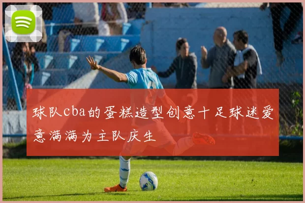 球队cba的蛋糕造型创意十足球迷爱意满满为主队庆生