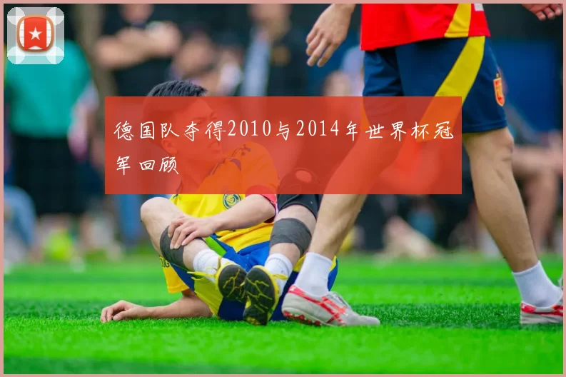 德国队夺得2010与2014年世界杯冠军回顾
