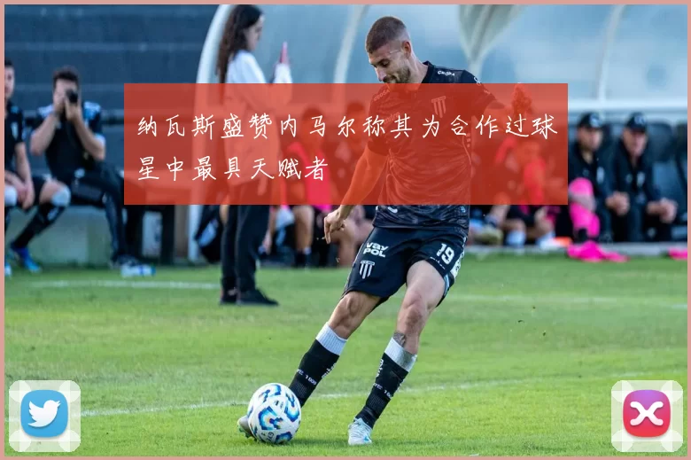 纳瓦斯盛赞内马尔称其为合作过球星中最具天赋者