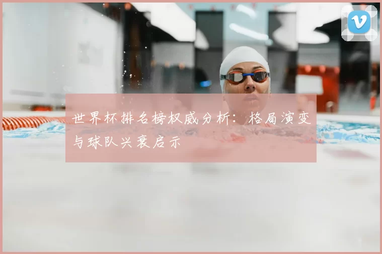 世界杯排名榜权威分析:格局演变与球队兴衰启示