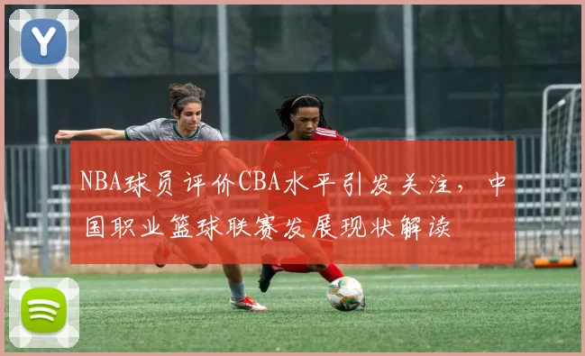 NBA球员评价CBA水平引发关注,中国职业篮球联赛发展现状解读