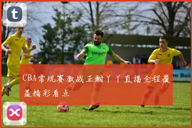 CBA常规赛激战正酣丫丫直播全程覆盖精彩看点