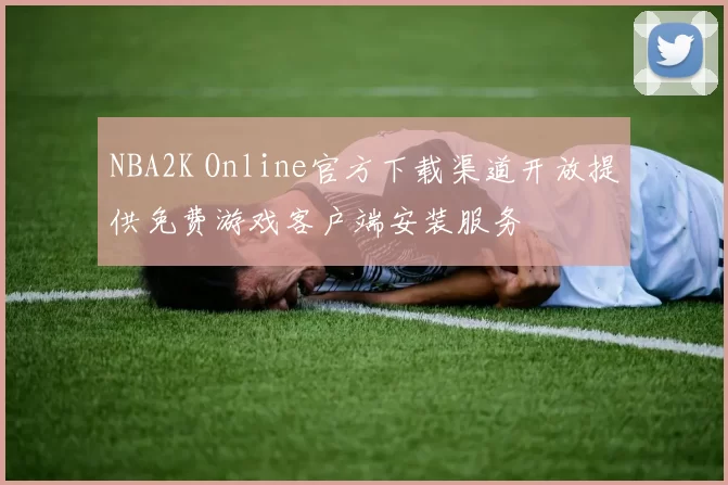 NBA2K Online官方下载渠道开放提供免费游戏客户端安装服务