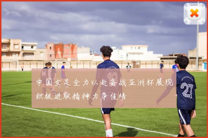 中国女足全力以赴备战亚洲杯展现积极进取精神力争佳绩