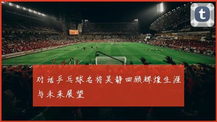 对话乒乓球名将吴静回顾辉煌生涯与未来展望