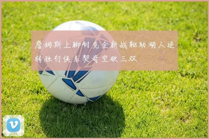 詹姆斯上脚耐克全新战靴助湖人逆转独行侠东契奇空砍三双