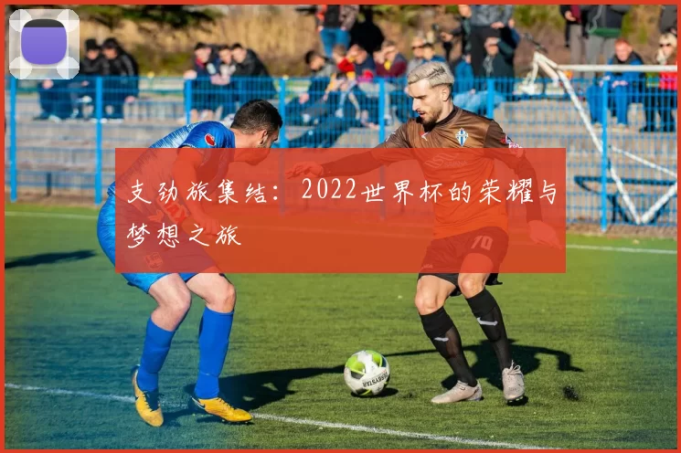 支劲旅集结:2022世界杯的荣耀与梦想之旅