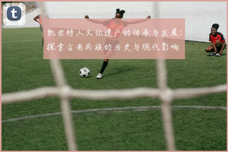 凯尔特人文化遗产的传承与发展:探索古老民族的历史与现代影响
