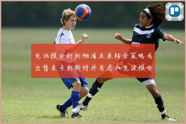 电讯报分析利物浦未来转会策略或出售麦卡利斯特并考虑加克波报价