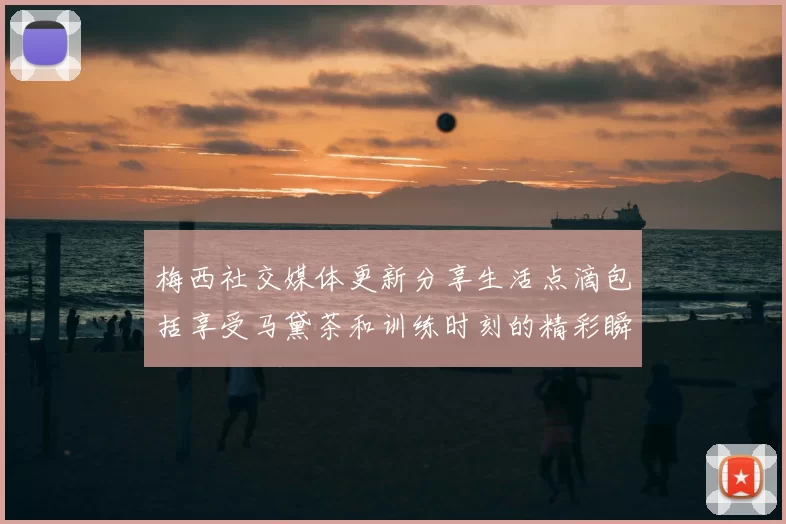 梅西社交媒体更新分享生活点滴包括享受马黛茶和训练时刻的精彩瞬间