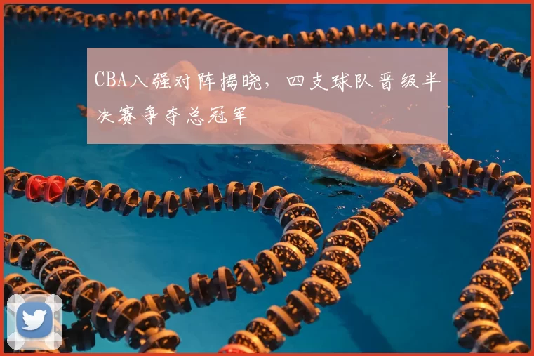 CBA八强对阵揭晓,四支球队晋级半决赛争夺总冠军