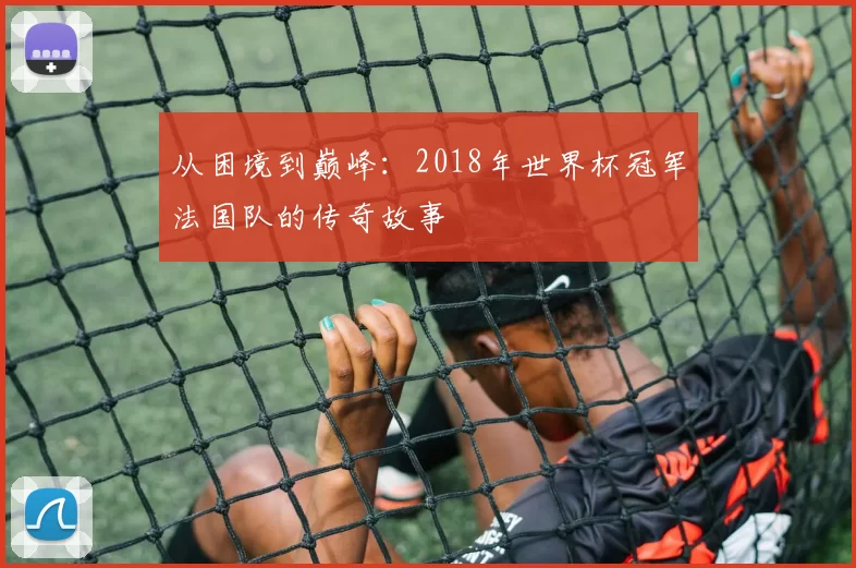 从困境到巅峰:2018年世界杯冠军法国队的传奇故事