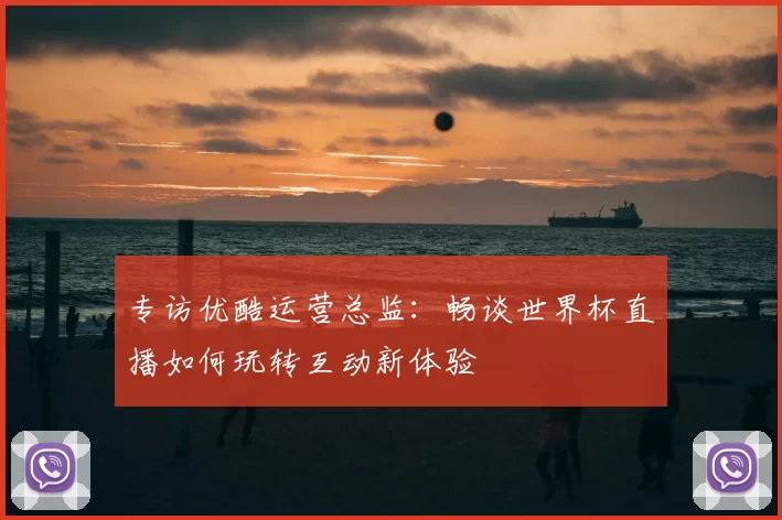 专访优酷运营总监：畅谈世界杯直播如何玩转互动新体验