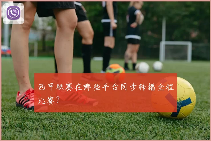 西甲联赛在哪些平台同步转播全程比赛?