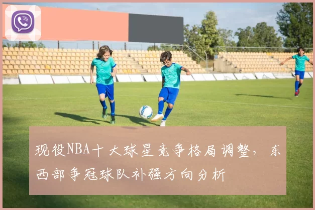 现役NBA十大球星竞争格局调整，东西部争冠球队补强方向分析