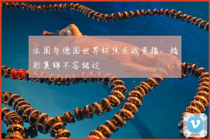 法国与德国世界杯焦点战重播,精彩集锦不容错过