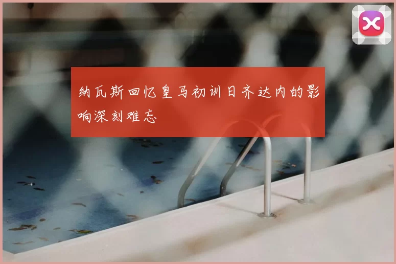 纳瓦斯回忆皇马初训日齐达内的影响深刻难忘