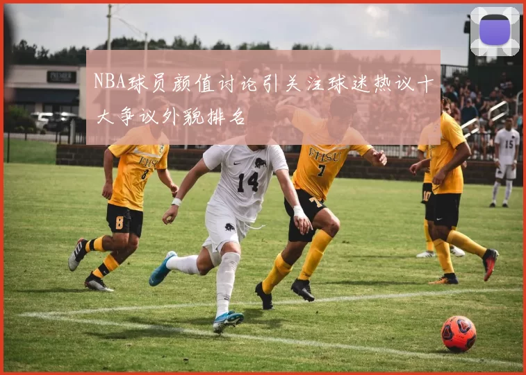NBA球员颜值讨论引关注球迷热议十大争议外貌排名