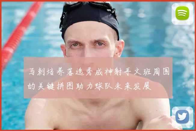 马刺培养落选秀成神射手文班周围的关键拼图助力球队未来发展