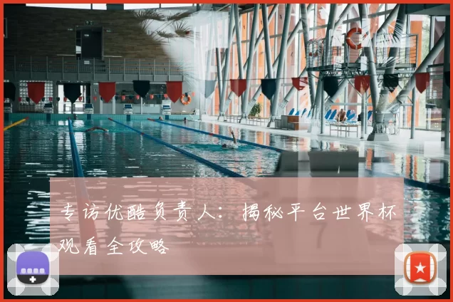 专访优酷负责人:揭秘平台世界杯观看全攻略