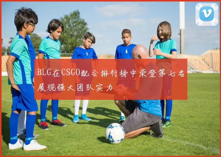 BLG在CSGO配合排行榜中荣登第七名展现强大团队实力