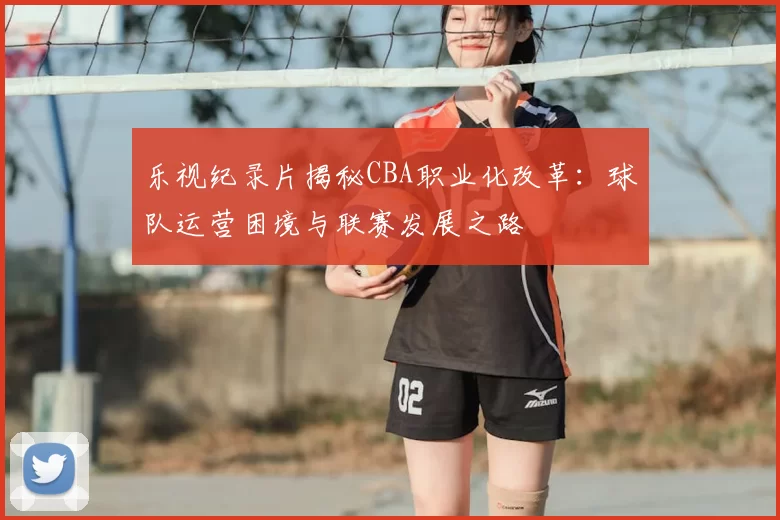 乐视纪录片揭秘CBA职业化改革:球队运营困境与联赛发展之路