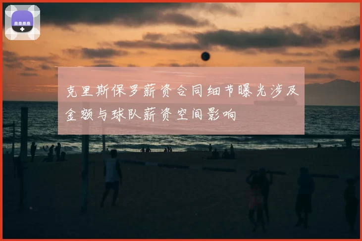 克里斯保罗薪资合同细节曝光涉及金额与球队薪资空间影响
