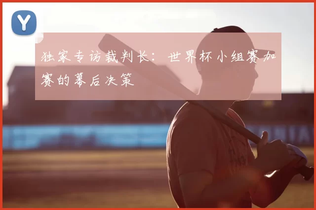 独家专访裁判长:世界杯小组赛加赛的幕后决策