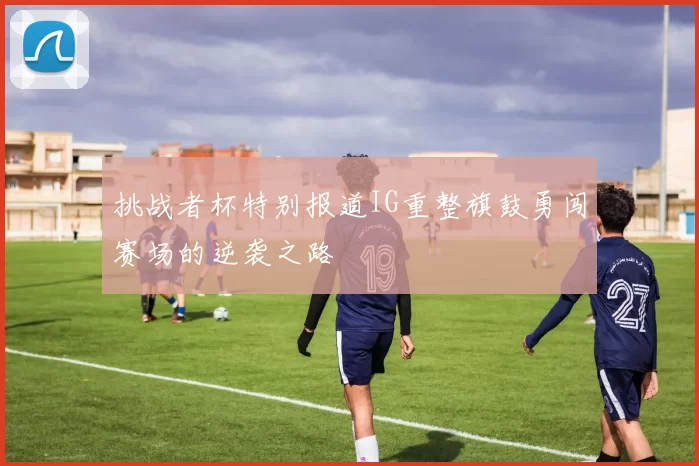 挑战者杯特别报道IG重整旗鼓勇闯赛场的逆袭之路