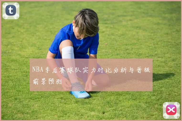 NBA季后赛球队实力对比分析与晋级前景预测
