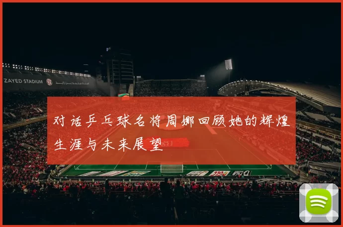 对话乒乓球名将周娜回顾她的辉煌生涯与未来展望