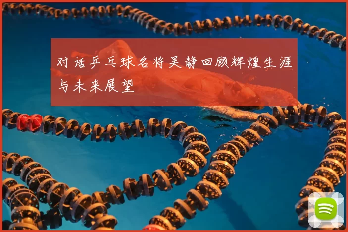 对话乒乓球名将吴静回顾辉煌生涯与未来展望