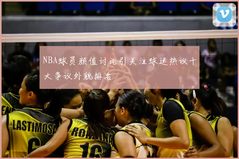 NBA球员颜值讨论引关注球迷热议十大争议外貌排名
