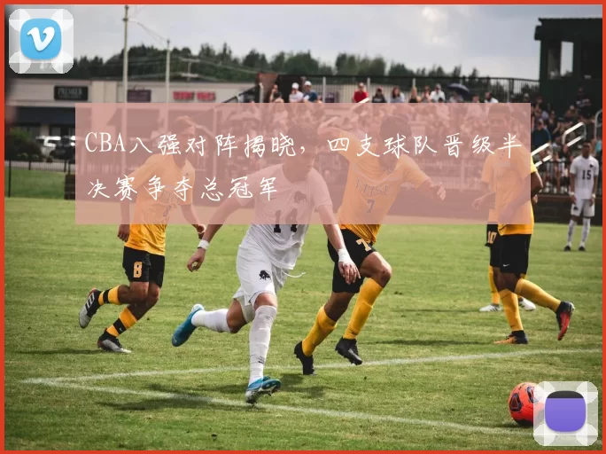 CBA八强对阵揭晓,四支球队晋级半决赛争夺总冠军