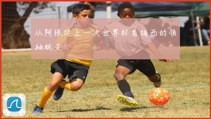 从阿根廷上一次世界杯看梅西的领袖蜕变