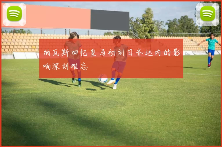 纳瓦斯回忆皇马初训日齐达内的影响深刻难忘