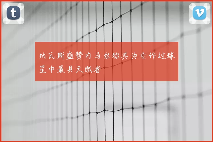 纳瓦斯盛赞内马尔称其为合作过球星中最具天赋者