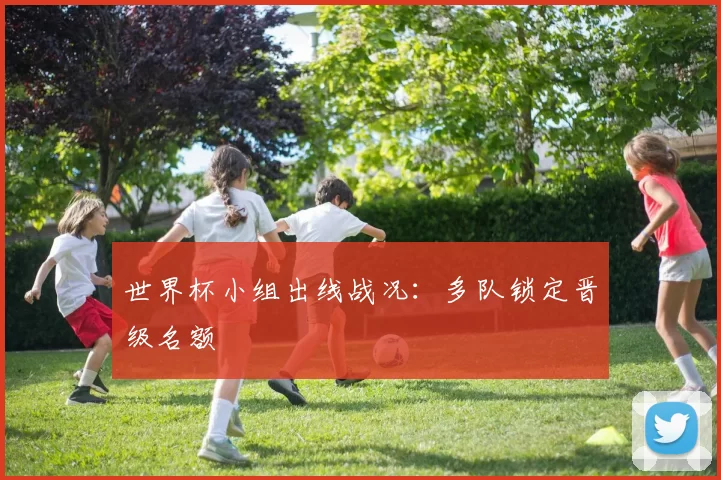 世界杯小组出线战况:多队锁定晋级名额