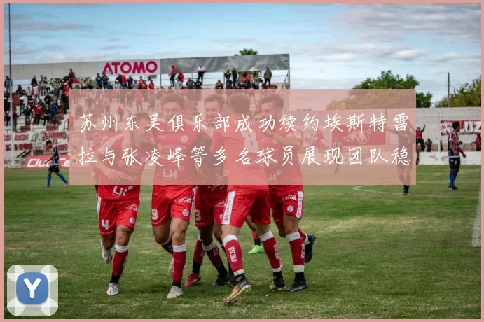 苏州东吴俱乐部成功续约埃斯特雷拉与张凌峰等多名球员展现团队稳定性