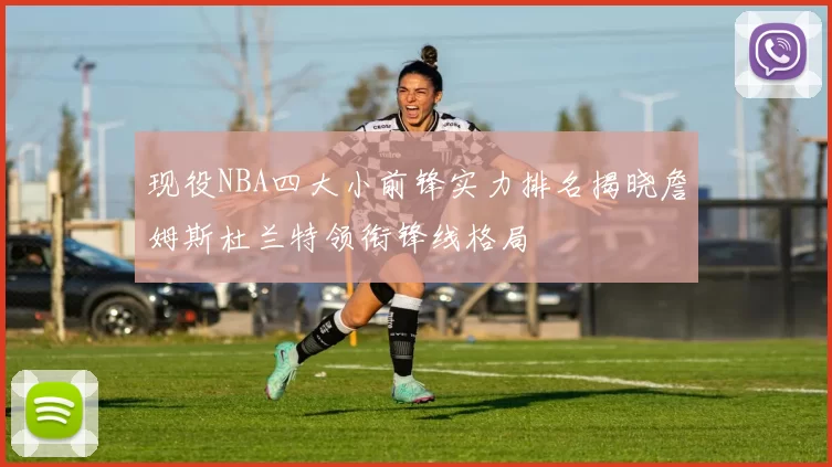 现役NBA四大小前锋实力排名揭晓詹姆斯杜兰特领衔锋线格局