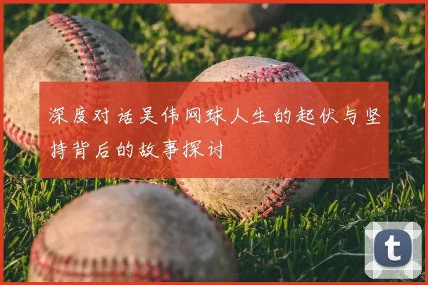 深度对话吴伟网球人生的起伏与坚持背后的故事探讨