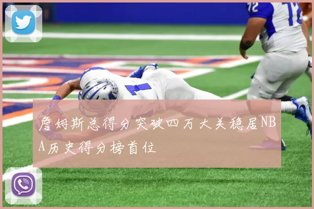 詹姆斯总得分突破四万大关稳居NBA历史得分榜首位