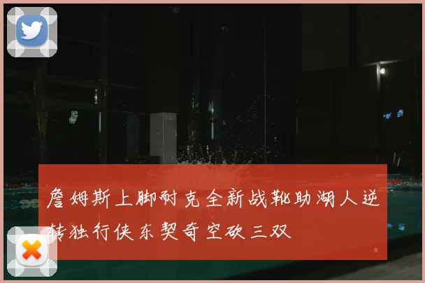 詹姆斯上脚耐克全新战靴助湖人逆转独行侠东契奇空砍三双