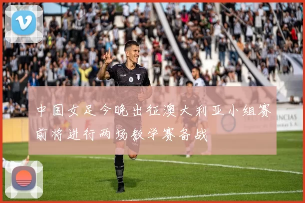 中国女足今晚出征澳大利亚小组赛前将进行两场教学赛备战