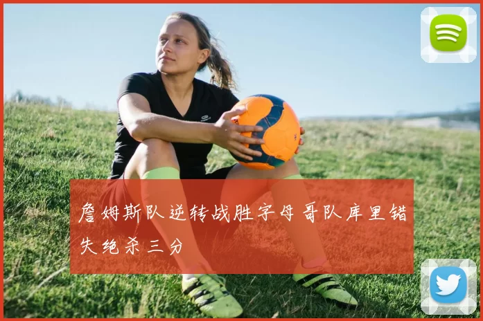 詹姆斯队逆转战胜字母哥队库里错失绝杀三分
