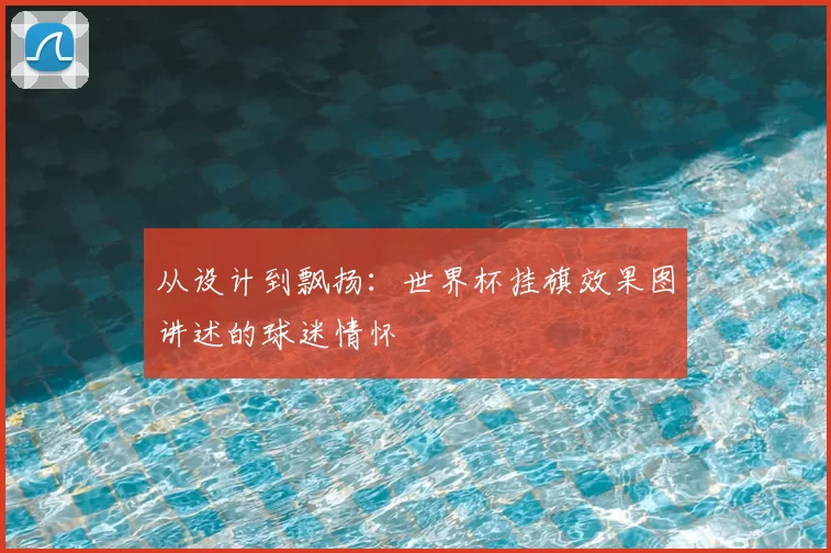 从设计到飘扬:世界杯挂旗效果图讲述的球迷情怀